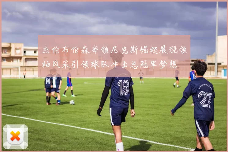 杰伦布伦森率领尼克斯崛起展现领袖风采引领球队冲击总冠军梦想