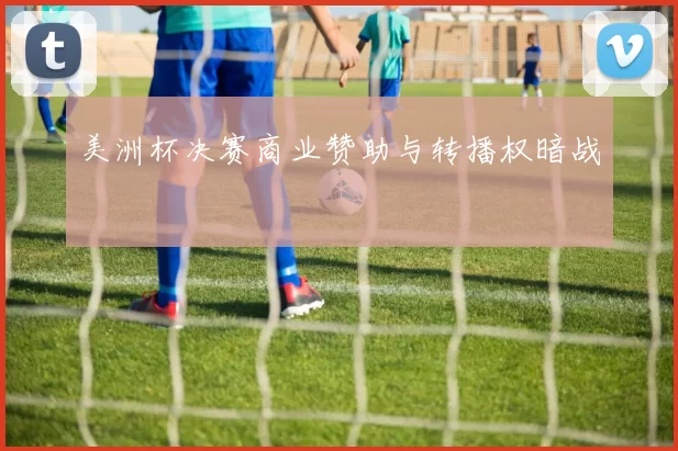 美洲杯决赛商业赞助与转播权暗战