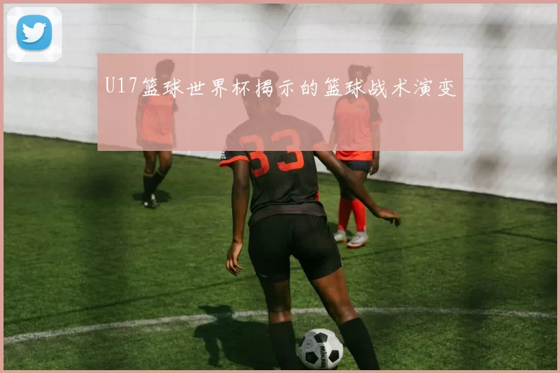 U17篮球世界杯揭示的篮球战术演变