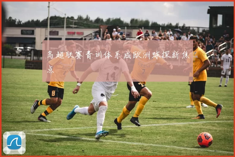 乌超联赛青训体系成欧洲球探新焦点