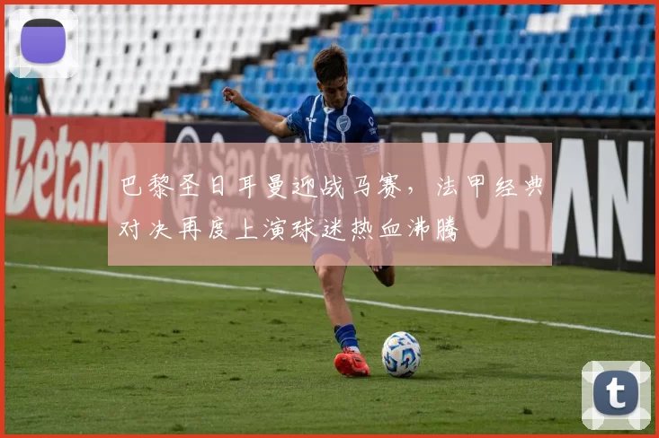 巴黎圣日耳曼迎战马赛，法甲经典对决再度上演球迷热血沸腾