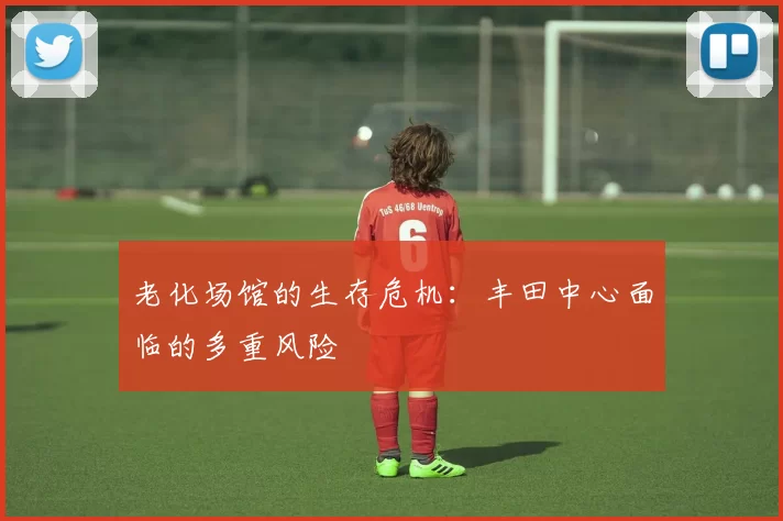 老化场馆的生存危机：丰田中心面临的多重风险