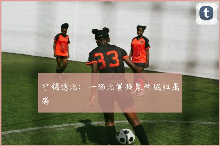 宁锡德比：一场比赛凝聚两城归属感