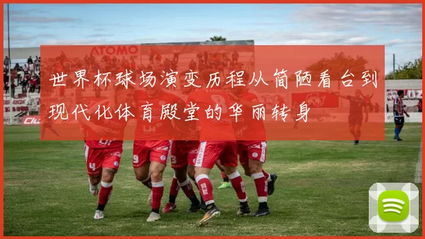 世界杯球场演变历程从简陋看台到现代化体育殿堂的华丽转身