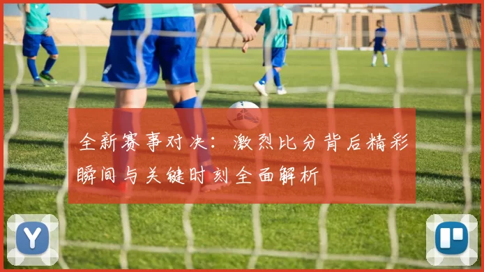 全新赛事对决：激烈比分背后精彩瞬间与关键时刻全面解析