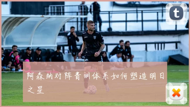 阿森纳对阵青训体系如何塑造明日之星