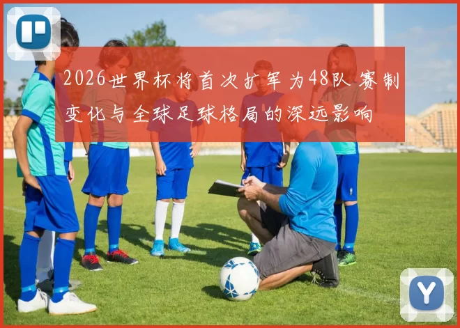 2026世界杯将首次扩军为48队 赛制变化与全球足球格局的深远影响
