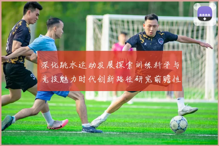 深化跳水运动发展探索训练科学与竞技魅力时代创新路径研究前瞻性