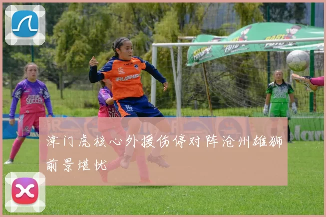 津门虎核心外援伤停对阵沧州雄狮前景堪忧