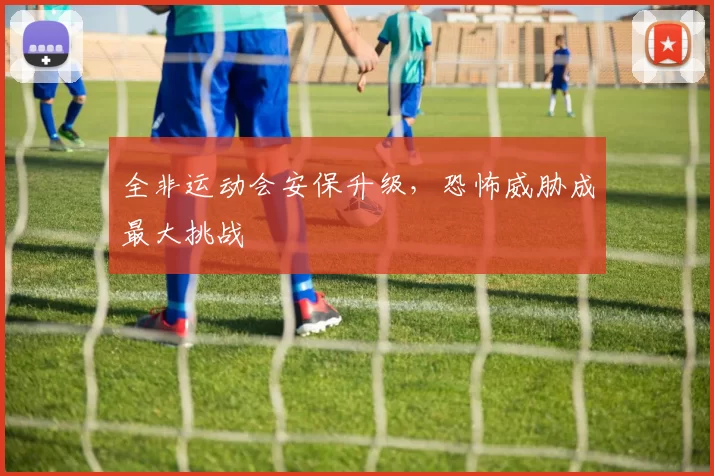 全非运动会安保升级，恐怖威胁成最大挑战