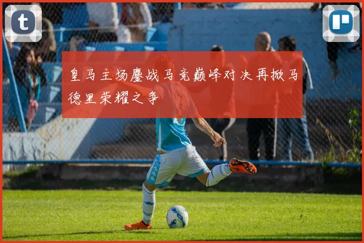 皇马主场鏖战马竞巅峰对决再掀马德里荣耀之争