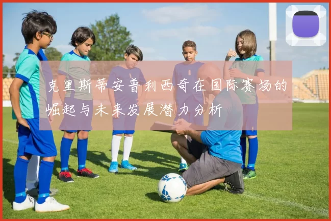 克里斯蒂安普利西奇在国际赛场的崛起与未来发展潜力分析