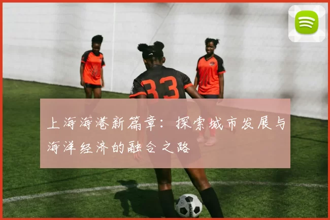 上海海港新篇章：探索城市发展与海洋经济的融合之路