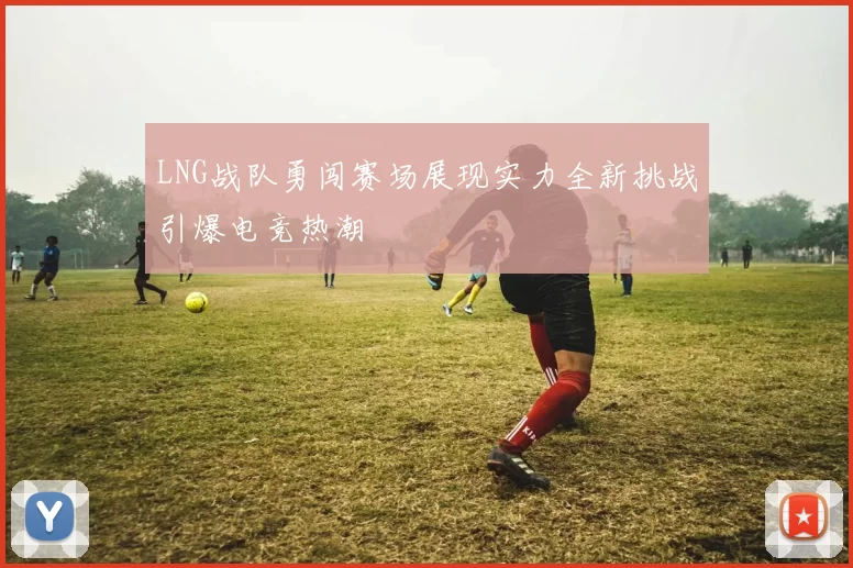 LNG战队勇闯赛场展现实力全新挑战引爆电竞热潮