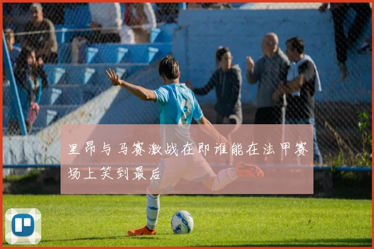 里昂与马赛激战在即谁能在法甲赛场上笑到最后