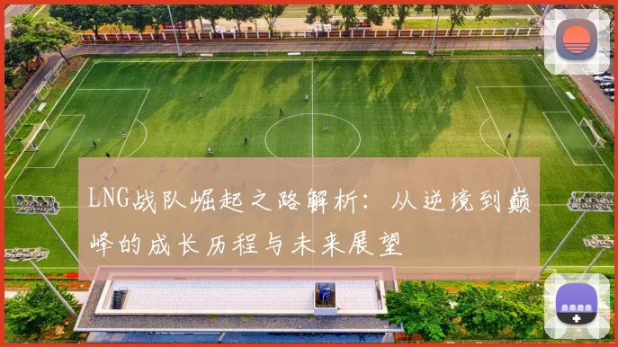 LNG战队崛起之路解析：从逆境到巅峰的成长历程与未来展望