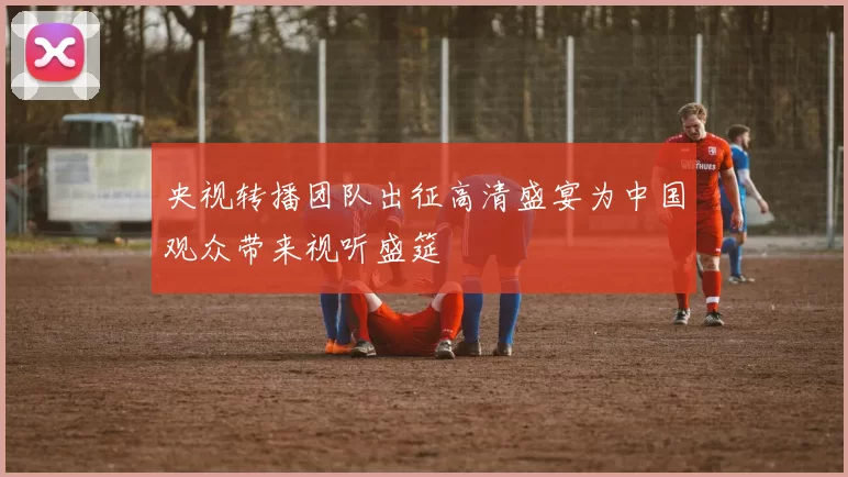 央视转播团队出征高清盛宴为中国观众带来视听盛筵