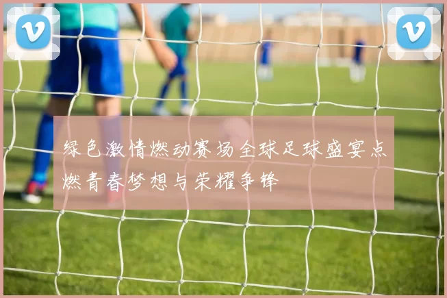 绿色激情燃动赛场全球足球盛宴点燃青春梦想与荣耀争锋