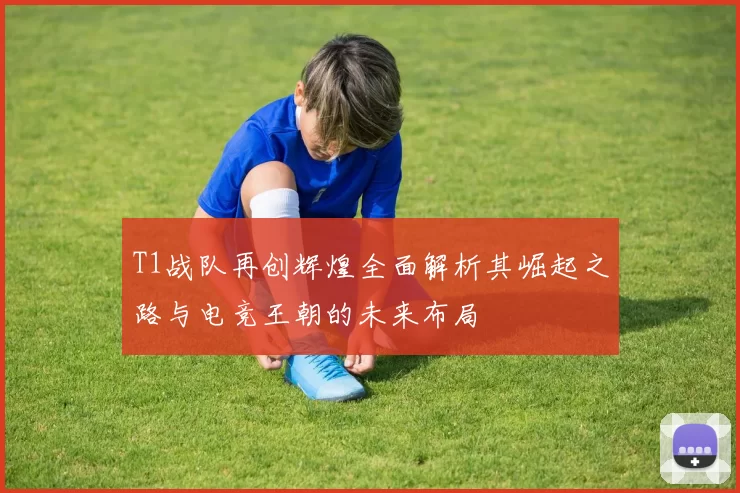 T1战队再创辉煌全面解析其崛起之路与电竞王朝的未来布局